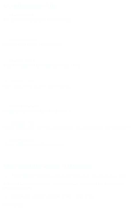LA PROGRAMMATION 

==> Samedi 3 avril
Pre-Electronic Brain par Psychonexus;
http://www.facebook.com/event.php?eid=292708278341&ref=ts
http://www.rave.ca/en/event/pre_electronic_brain/


==> Vendredi 9 avril
Soirée Dubstep par DJ Omshant1; 
http://www.facebook.com/event.php?eid=300306208737&ref=ts


==> Samedi 10 avril
Klaüstrofobia par Émergences Productions;
http://www.facebook.com/event.php?eid=105410222822700&ref=ts


==> Samedi 17 avril
Dark side of Peace par Tribal Prophecy; 
http://www.facebook.com/event.php?eid=10150098198910453&ref=mf
http://www.tribalprophecy.com/events/view/6/dark-side-of-peace---april-17-2010


==> Vendredi 30 avril
Soirée de James white; infos à venir !


==> Vendredi 7 mai
Soirée fête à Jessica et 10e anniversaire de Longstocking; infos à venir ! 


==> Samedi 29 mai
Triple-A par Angel-A Productions; 
http://www.facebook.com/event.php?eid=364673933605&ref=ts



BILLETS EN PRÉ-VENTE AU DONJON

==> Space Gathering 2010 / Festival électronique en nature 9-10-11 Juil 2010
http://www.facebook.com/event.php?eid=110509509513&ref=ts
Les billets Space Friends @ 30$ sont tous vendus - Début avril nos billets @ 50$ seront disponibles.

==> Nineleven / Project 911Vibe TriBe 11 sept 2010
http://www.facebook.com/event.php?eid=132375888194&ref=ts
Billets @ 25$

